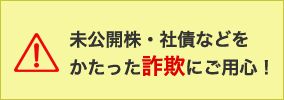 未公開株・社債などをかたった詐欺にご用心！